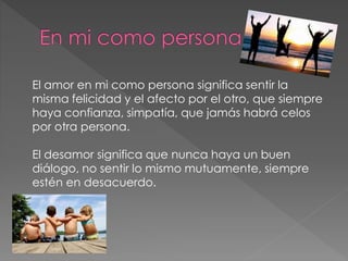 El amor en mi como persona significa sentir la
misma felicidad y el afecto por el otro, que siempre
haya confianza, simpatía, que jamás habrá celos
por otra persona.
El desamor significa que nunca haya un buen
diálogo, no sentir lo mismo mutuamente, siempre
estén en desacuerdo.
 