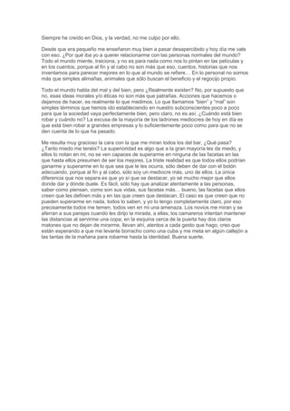 Siempre he creído en Dios, y la verdad, no me culpo por ello.
Desde que era pequeño me enseñaron muy bien a pasar desapercibido y hoy día me vale
con eso. ¿Por qué iba yo a querer relacionarme con las personas normales del mundo?
Todo el mundo miente, traiciona, y no es para nada como nos lo pintan en las películas y
en los cuentos, porque al fin y al cabo no son más que eso, cuentos, historias que nos
inventamos para parecer mejores en lo que al mundo se refiere… En lo personal no somos
más que simples alimañas, animales que sólo buscan el beneficio y el regocijo propio.
Todo el mundo habla del mal y del bien, pero ¿Realmente existen? No, por supuesto que
no, esas ideas morales y/o éticas no son más que patrañas. Acciones que hacemos o
dejamos de hacer, es realmente lo que medimos. Lo que llamamos “bien” y “mal” son
simples términos que hemos ido estableciendo en nuestro subconscientes poco a poco
para que la sociedad vaya perfectamente bien, pero claro, no es así. ¿Cuándo está bien
robar y cuándo no? La excusa de la mayoría de los ladrones mediocres de hoy en día es
que está bien robar a grandes empresas y lo suficientemente poco como para que no se
den cuenta de lo que ha pasado.
Me resulta muy gracioso la cara con la que me miran todos los del bar, ¿Qué pasa?
¿Tanto miedo me tenéis? La superioridad es algo que a la gran mayoría les da miedo, y
ellos lo notan en mi, no se ven capaces de superarme en ninguna de las facetas en las
que hasta ellos presumen de ser los mejores. La triste realidad es que todos ellos podrían
ganarme y superarme en lo que sea que le les ocurra, sólo deben de dar con el botón
adecuando, porque al fin y al cabo, sólo soy un mediocre más, uno de ellos. La única
diferencia que nos separa es que yo sí que se destacar, yo sé mucho mejor que ellos
donde dar y dónde duele. Es fácil, sólo hay que analizar atentamente a las personas,
saber como piensan, como son sus vidas, sus facetas más… bueno, las facetas que ellos
creen que les definen más y en las que creen que destacan. El caso es que creen que no
pueden superarme en nada, todos lo saben, y yo lo tengo completamente claro, por eso
precisamente todos me temen, todos ven en mi una amenaza. Los novios me miran y se
aferran a sus parejas cuando les dirijo la mirada, a ellas; los camareros intentan mantener
las distancias al servirme una copa; en la esquina cerca de la puerta hay dos claros
matones que no dejan de mirarme, llevan ahí, atentos a cada gesto que hago, creo que
están esperando a que me levante borracho como una cuba y me meta en algún callejón a
las tantas de la mañana para robarme hasta la identidad. Buena suerte.
 