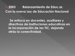2003     Relanzamiento de Educ.ar.
Con la nueva Ley de Educación Nacional

     Se enfoca en docentes, auxiliares y
    directivos de instituciones educativas en
    la incorporación de las TIC, dejando
    atrás la conectividad.
 