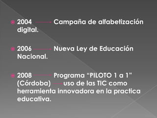    2004       Campaña de alfabetización
    digital.

   2006      Nueva Ley de Educación
    Nacional.

   2008       Programa “PILOTO 1 a 1”
    (Córdoba)     uso de las TIC como
    herramienta innovadora en la practica
    educativa.
 