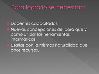  Docentes capacitados.
 Nuevas concepciones del para que y
  como utilizar las herramientas
  informáticas.
 Usarlas con la mismas naturalidad que
  otros recursos.
 
