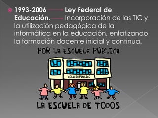    1993-2006        Ley Federal de
    Educación.       Incorporación de las TIC y
    la utilización pedagógica de la
    informática en la educación, enfatizando
    la formación docente inicial y continua.
 