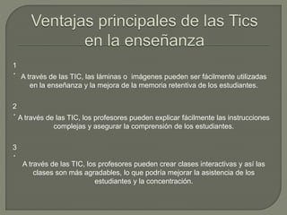 1
‧ A través de las TIC, las láminas o imágenes pueden ser fácilmente utilizadas
en la enseñanza y la mejora de la memoria retentiva de los estudiantes.
2
‧ A través de las TIC, los profesores pueden explicar fácilmente las instrucciones
complejas y asegurar la comprensión de los estudiantes.
3
‧
A través de las TIC, los profesores pueden crear clases interactivas y así las
clases son más agradables, lo que podría mejorar la asistencia de los
estudiantes y la concentración.
 