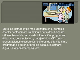 Entre los instrumentos más utilizados en el contexto
escolar destacamos: tratamiento de textos, hojas de
cálculo, bases de datos o de información, programas
didácticos, de simulación y de ejercicios, CD roms,
presentaciones electrónicas, editores de páginas html,
programas de autoría, foros de debate, la cámara
digital, la videoconferencia, etc.
 