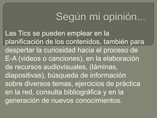 Las Tics se pueden emplear en la
planificación de los contenidos, también para
despertar la curiosidad hacia el proceso de
E-A (videos o canciones), en la elaboración
de recursos audiovisuales, (láminas,
diapositivas), búsqueda de información
sobre diversos temas, ejercicios de práctica
en la red, consulta bibliográfica y en la
generación de nuevos conocimientos.
 