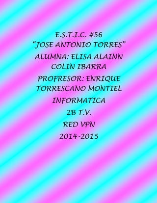 E.S.T.I.C. #56 “JOSE ANTONIO TORRES” 
ALUMNA: ELISA ALAINN COLIN IBARRA 
PROFRESOR: ENRIQUE TORRESCANO MONTIEL 
INFORMATICA 
2B T.V. 
RED VPN 
2014-2015 
 