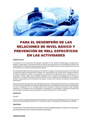 PARA EL DESEMPEÑO DE LAS
RELACIONES DE NIVEL BÁSICO Y
PREVENCIÓN DE RRLL ESPECÍFICOS
EN LAS ACTIVIDADES
PRESENTACIÓN.
La formación en la Prevención de Riesgos Laborales es de carácter multidisciplinar, dirigiéndose a
titulados, diplomados y personal de todas las ramas del conocimiento, con la finalidad de obtener una
especialización profesional suficiente para el correcto desempeño de las funciones preventivas que la Ley
de Prevención y su desarrollo reglamentario regulan.
Es importante matizar que estos programas formativos no exigen una experiencia previa en el ámbito de
la seguridad,higiene yergonomía en el trabajo,sino que pretenden dar una formación integral al técnico,
de forma progresiva y eficaz, comenzando por asentar los fundamentos de la prevención en su
concepción social y legal, como actividad integrada en el conjunto de actividades de la empresa o
institución y en todos los niveles jerárquicos de las mis mas, a partir de una planificación que incluya la
técnica, la organización y las condiciones de trabajo, en base a los principios de eficacia, coordinación y
participación.
Estos programas formativos han sido diseñados para que el estudiante domine todos los conocimientos
necesarios que le capaciten para realizar adecuadamente y con garantía de éxito su labor, facilitándole a
su vez su integración en un mercado laboral único europeo. A través del estudio de las unidades
didácticas y la realización de las actividades de evaluación y aprendizaje, el estudiante adquiere las
herramientas necesarias para desempeñar su trabajo aplicando sus conocimientos.
OBJETIVOS.
General
Formar al alumno siguiendo las directrices señaladas en el Anexo VI del Reglamento de los Servicios de
Prevención (Real Decreto 39/1997, de 17 de enero de 1997, modificado por el Real Decreto 780/98).
OBJETIVOS
Comprender la importancia de las condiciones en las que serealiza el trabajo,los danos y los riesgos que
pueden derivarsede unas condiciones laborales inadecuadas.
ACREDITACIONES.
 