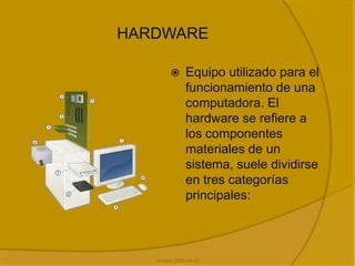 HardwareEquipo utilizado para el funcionamiento de una computadora. El hardware se refiere a los componentes materiales de un sistema, suele dividirse en tres categorías principales:revision 2008-04-22