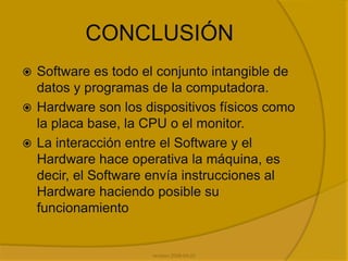 conclusiónSoftware es todo el conjunto intangible de datos y programas de la computadora. Hardware son los dispositivos físicos como la placa base, la CPU o el monitor. La interacción entre el Software y el Hardware hace operativa la máquina, es decir, el Software envía instrucciones al Hardware haciendo posible su funcionamientorevision 2008-04-22