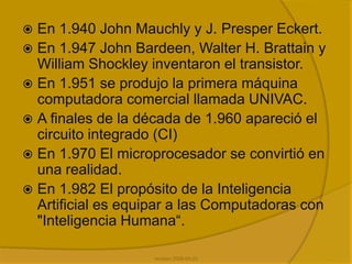 En 1.940 John Mauchly y J. Presper Eckert.En 1.947 John Bardeen, Walter H. Brattain y William Shockley inventaron el transistor.En 1.951 se produjo la primera máquina computadora comercial llamada UNIVAC. A finales de la década de 1.960 apareció el circuito integrado (CI)En 1.970 El microprocesador se convirtió en una realidad.En 1.982 El propósito de la Inteligencia Artificial es equipar a las Computadoras con "Inteligencia Humana“.revision 2008-04-22