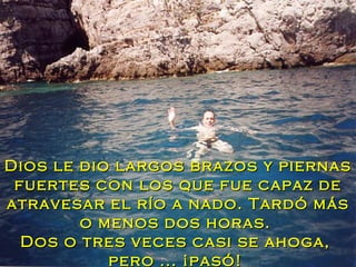 Dios le dio largos brazos y piernas fuertes con los que fue capaz de atravesar el río a nado. Tardó más o menos dos horas.  Dos o tres veces casi se ahoga,  pero ... ¡pasó!  