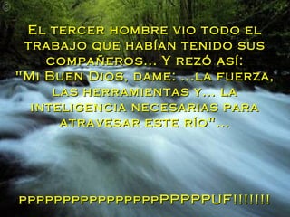 El tercer hombre vio todo el trabajo que habían tenido sus compañeros... Y rezó así: "Mi Buen Dios, dame: ...la fuerza, las herramientas y... la inteligencia necesarias para atravesar este río"... ppppppppppppppppPPPPPUF!!!!!!! 