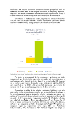 levantado 2.206 colegios particulares subvencionados en igual período. Esto ha 
sembrado la incertidumbre en los colegios municipales, el desgano y la presión, 
llegando a la sumisión extrema bajo amenaza de poner a disposición del alcalde a 
quienes no abracen las metas dispuestas por la direcciones de las escuelas. 
Sin embargo en medio de este cuadro, los profesores estoicamente se han 
evaluado y con resultados inesperados para los sostenedores y críticos a la labor 
docente. El CPEIP, entrega los siguientes resultados de la evaluación 2013 
Publicado por Docentemas, “Resultados 2013, Evaluación del desempeño Profesional Docente”, pág.4 
Por tanto, la universalidad de los profesores y profesoras se están 
evaluando, lo que desmiente los argumentos entregados a la comunidad, pese a 
que la derecha y los Muchatti continúen diciendo lo contrario, sólo 298 docentes 
no se evaluaron, por razones de salud o porque están pronto a jubilar. El 0,7% 
salió insatisfactorio y el 82,3% salió con resultado destacado o competente. Se 
rompe el mito de que las profesoras y profesores de Chile son malos. 
En cuanto a la calidad de los colegios municipales (públicos), frente a la 
aseveración hecha por opinólogos, entre los que se cuenta Fernando Villegas y 
los comunicadores del sistema, de que los colegios municipales son los de peor 
calidad, la Tercera (medio de comunicación masivo de la derecha) del domingo 26 
de octubre de 2014, en su página 16, publica en su titular “El 50% de los colegios 
con más bajo resultado en Simce es subvencionado”, en el desarrollo del 
tema, se obliga a entregar los resultados del Simce de cuartos años básicos, 
señalando que los peores resultados de colegios de la Región Metropolitana se 
desglosan según su dependencia como sigue: 55% son Particulares 
Subvencionados, 29% Municipales y 16% Particular Pagado. Se rompe un 
 