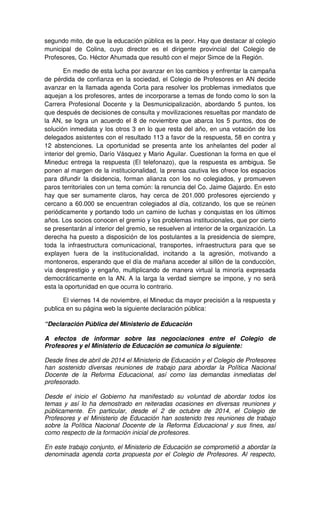 segundo mito, de que la educación pública es la peor. Hay que destacar al colegio 
municipal de Colina, cuyo director es el dirigente provincial del Colegio de 
Profesores, Co. Héctor Ahumada que resultó con el mejor Simce de la Región. 
En medio de esta lucha por avanzar en los cambios y enfrentar la campaña 
de pérdida de confianza en la sociedad, el Colegio de Profesores en AN decide 
avanzar en la llamada agenda Corta para resolver los problemas inmediatos que 
aquejan a los profesores, antes de incorporarse a temas de fondo como lo son la 
Carrera Profesional Docente y la Desmunicipalización, abordando 5 puntos, los 
que después de decisiones de consulta y movilizaciones resueltas por mandato de 
la AN, se logra un acuerdo el 8 de noviembre que abarca los 5 puntos, dos de 
solución inmediata y los otros 3 en lo que resta del año, en una votación de los 
delegados asistentes con el resultado 113 a favor de la respuesta, 58 en contra y 
12 abstenciones. La oportunidad se presenta ante los anhelantes del poder al 
interior del gremio, Darío Vásquez y Mario Aguilar. Cuestionan la forma en que el 
Mineduc entrega la respuesta (El telefonazo), que la respuesta es ambigua. Se 
ponen al margen de la institucionalidad, la prensa cautiva les ofrece los espacios 
para difundir la disidencia, forman alianza con los no colegiados, y promueven 
paros territoriales con un tema común: la renuncia del Co. Jaime Gajardo. En esto 
hay que ser sumamente claros, hay cerca de 201.000 profesores ejerciendo y 
cercano a 60.000 se encuentran colegiados al día, cotizando, los que se reúnen 
periódicamente y portando todo un camino de luchas y conquistas en los últimos 
años. Los socios conocen el gremio y los problemas institucionales, que por cierto 
se presentarán al interior del gremio, se resuelven al interior de la organización. La 
derecha ha puesto a disposición de los postulantes a la presidencia de siempre, 
toda la infraestructura comunicacional, transportes, infraestructura para que se 
explayen fuera de la institucionalidad, incitando a la agresión, motivando a 
montoneros, esperando que el día de mañana acceder al sillón de la conducción, 
vía desprestigio y engaño, multiplicando de manera virtual la minoría expresada 
democráticamente en la AN. A la larga la verdad siempre se impone, y no será 
esta la oportunidad en que ocurra lo contrario. 
El viernes 14 de noviembre, el Mineduc da mayor precisión a la respuesta y 
publica en su página web la siguiente declaración pública: 
“Declaración Pública del Ministerio de Educación 
A efectos de informar sobre las negociaciones entre el Colegio de 
Profesores y el Ministerio de Educación se comunica lo siguiente: 
Desde fines de abril de 2014 el Ministerio de Educación y el Colegio de Profesores 
han sostenido diversas reuniones de trabajo para abordar la Política Nacional 
Docente de la Reforma Educacional, así como las demandas inmediatas del 
profesorado. 
Desde el inicio el Gobierno ha manifestado su voluntad de abordar todos los 
temas y así lo ha demostrado en reiteradas ocasiones en diversas reuniones y 
públicamente. En particular, desde el 2 de octubre de 2014, el Colegio de 
Profesores y el Ministerio de Educación han sostenido tres reuniones de trabajo 
sobre la Política Nacional Docente de la Reforma Educacional y sus fines, así 
como respecto de la formación inicial de profesores. 
En este trabajo conjunto, el Ministerio de Educación se comprometió a abordar la 
denominada agenda corta propuesta por el Colegio de Profesores. Al respecto, 
 