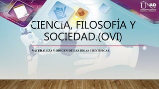 CIENCIA, FILOSOFÍA Y
SOCIEDAD.(OVI)
NATURALEZA Y ORIGEN DE LAS IDEAS CIENTÍFICAS.
 