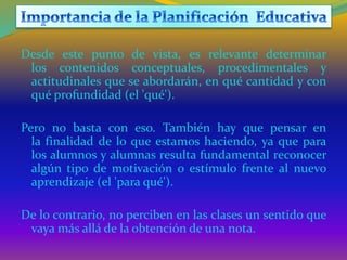 Desde este punto de vista, es relevante determinar
los contenidos conceptuales, procedimentales y
actitudinales que se abordarán, en qué cantidad y con
qué profundidad (el 'qué').
Pero no basta con eso. También hay que pensar en
la finalidad de lo que estamos haciendo, ya que para
los alumnos y alumnas resulta fundamental reconocer
algún tipo de motivación o estímulo frente al nuevo
aprendizaje (el 'para qué').
De lo contrario, no perciben en las clases un sentido que
vaya más allá de la obtención de una nota.
 