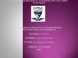 UNIVERSIDAD REGIONALAUTÓNOMA DE LOS ANDES
“UNIANDES”
MAESTRÍA EN DOCENCIA UNIVERSITARIA
MENCIÓN CIENCIAS JURIDICAS.
MATERIA: Las TICS
NOMBRE: Abg. Lorena Flores
TUTOR: Ing. Eduardo Fernández
AMBATO – ECUADOR
2013
 