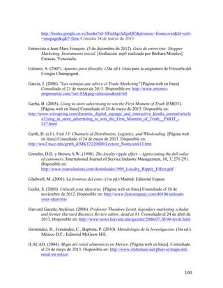 http://books.google.co.ve/books?id=SEm0qeAZgnQC&printsec=frontcover&hl=es#v
=onepage&q&f=false Consulta 24 de marzo de 2013 	
  
Entrevista a Jean-Marc François. (5 de diciembre de 2012). Guía de entrevista: Shopper
Marketing. Instrumento inicial. [Grabación .mp3 realizada por Bárbara Morales]
Caracas, Venezuela.
Galiano, A. (2007). Apuntes para filosofía. (2da ed.). Guía para la asignatura de Filosofía del
Colegio Champagnat.
García, J. (2006). "Las ventajas que ofrece el Trade Marketing" [Página web en línea]
Consultado el 21 de marzo de 2013. Disponible en: http://www.entornoempresarial.com/?ed=85&pag=articulos&aid=65
Gerba, B. (2005). Using in-store advertising to win the First Moment of Truth (FMOT).
[Página web en línea] Consultado el 24 de mayo de 2013. Disponible en:
http://www.wirespring.com/dynamic_digital_signage_and_interactive_kiosks_journal/article
s/Using_in_store_advertising_to_win_the_First_Moment_of_Truth__FMOT_247.html
Gerth, D. (s.f.). Unit 13: Channels of Distribution, Logistics, and Wholesaling. [Página web
en línea] Consultado el 24 de mayo de 2013. Disponible en:
http://ww2.nscc.edu/gerth_d/MKT2220000/Lecture_Notes/unit13.htm
Gremler, D.D. y Brown, S.W. (1998). The loyalty ripple effect – Appreciating the full value
of customers. International Journal of Service Industry Management, 10, 3, 271-291.
Disponible en:
http://www.roarsolutions.com/downloads/1999_Loyalty_Ripple_Effect.pdf
Gladwell, M. (2001). La frontera del éxito. (1ra ed.) Madrid: Editorial Espasa
Godin, S. (2000). Unleash your ideavirus. [Página web en línea] Consultado el 10 de
noviembre de 2012. Disponible en: http://www.fastcompany.com/40104/unleashyour-ideavirus
Harvard Gazette Archives. (2006). Professor Theodore Levitt, legendary marketing scholar
and former Harvard Business Review editor, dead at 81. Consultado el 24 de abril de
2013. Disponible en: http://www.news.harvard.edu/gazette/2006/07.20/99-levitt.html
Hernández, R., Fernández, C., Baptista, P. (2010). Metodología de la Investigación. (5ta ed.).
México D.F.: Editorial McGraw Hill.
ILACAD. (2004). Mapa del retail alimenticio en México. [Página web en línea]. Consultado
el 24 de mayo de 2013. Disponible en: http://www.slideshare.net/pbarvie/mapa-delretail-en-mxico

	
  

100	
  

 
