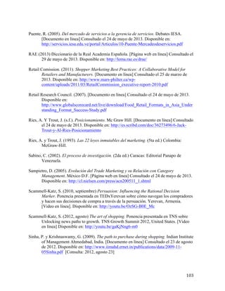 Puente, R. (2005). Del mercado de servicios a la gerencia de servicios. Debates IESA.
[Documento en línea] Consultado el 24 de mayo de 2013. Disponible en:
http://servicios.iesa.edu.ve/portal/Articulos/10-Puente-Mercadeodeservicios.pdf
RAE (2013) Diccionario de la Real Academia Española. [Página web en línea] Consultado el
29 de mayo de 2013. Disponible en: http://lema.rae.es/drae/
Retail Comission. (2011). Shopper Marketing Best Practices: A Collaborative Model for
Retailers and Manufacturers. [Documento en línea] Consultado el 25 de marzo de
2013. Disponible en: http://www.mars-philter.ca/wpcontent/uploads/2011/03/RetailCommission_executive-report-2010.pdf
Retail Research Council. (2007). [Documento en línea] Consultado el 24 de mayo de 2013.
Disponible en:
http://www.globalscorecard.net/live/download/Food_Retail_Formats_in_Asia_Under
standing_Format_Success-Study.pdf
Ries, A. Y Trout, J. (s.f.). Posicionamiento. Mc Graw Hill. [Documento en línea] Consultado
el 24 de mayo de 2013. Disponible en: http://es.scribd.com/doc/36273496/6-JackTrout-y-Al-Ries-Posicionamiento
Ries, A. y Trout, J. (1993). Las 22 leyes inmutables del marketing. (5ta ed.) Colombia:
McGraw-Hill.
Sabino, C. (2002). El proceso de investigación. (2da ed.) Caracas: Editorial Panapo de
Venezuela.
Sampietro, D. (2005). Evolución del Trade Marketing y su Relación con Category
Management. México D.F. [Página web en línea] Consultado el 24 de mayo de 2013.
Disponible en: http://cl.nielsen.com/press/acn200511_1.shtml
Scammell-Katz, S. (2010, septiembre) Persuasion: Influencing the Rational Decision
Marker. Ponencia presentada en TEDxYerevan sobre cómo navegan los compradores
y hacen sus decisiones de compra a través de la persuación. Yerevan, Armenia.
[Video en línea]. Disponible en: http://youtu.be/OzSG-B0E_Mc
Scammell-Katz, S. (2012, agosto) The art of shopping. Ponencia presentada en TNS sobre
Unlocking news paths to growth. TNS Growth Summit 2012, United States. [Video
en línea] Disponible en: http://youtu.be/gaKjNng6-m0
Sinha, P. y Krishnaswamy, G. (2009). The path to purchase during shopping. Indian Institute
of Management Ahmedabad, India. [Documento en línea] Consultado el 23 de agosto
de 2012. Disponible en: http://www.iimahd.ernet.in/publications/data/2009-1105Sinha.pdf [Consulta: 2012, agosto 23]

	
  

103	
  

 