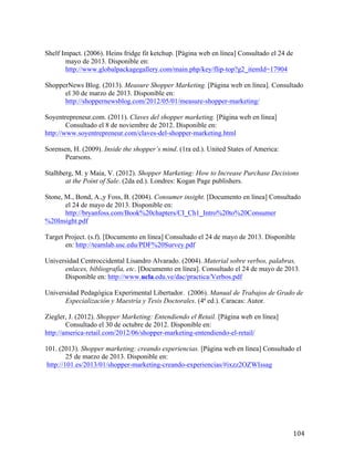 Shelf Impact. (2006). Heins fridge fit ketchup. [Página web en línea] Consultado el 24 de
mayo de 2013. Disponible en:
http://www.globalpackagegallery.com/main.php/key/flip-top?g2_itemId=17904
ShopperNews Blog. (2013). Measure Shopper Marketing. [Página web en línea]. Consultado
el 30 de marzo de 2013. Disponible en:
http://shoppernewsblog.com/2012/05/01/measure-shopper-marketing/
Soyentrepreneur.com. (2011). Claves del shopper marketing. [Página web en línea]
Consultado el 8 de noviembre de 2012. Disponible en:
http://www.soyentrepreneur.com/claves-del-shopper-marketing.html
Sorensen, H. (2009). Inside the shopper’s mind. (1ra ed.). United States of America:
Pearsons.
Stalhberg, M. y Maia, V. (2012). Shopper Marketing: How to Increase Purchase Decisions
at the Point of Sale. (2da ed.). Londres: Kogan Page publishers.
Stone, M., Bond, A.,y Foss, B. (2004). Consumer insight. [Documento en línea] Consultado
el 24 de mayo de 2013. Disponible en:
http://bryanfoss.com/Book%20chapters/CI_Ch1_Intro%20to%20Consumer
%20Insight.pdf
Target Project. (s.f). [Documento en línea] Consultado el 24 de mayo de 2013. Disponible
en: http://teamlab.usc.edu/PDF%20Survey.pdf 	
  
Universidad Centroccidental Lisandro Alvarado. (2004). Material sobre verbos, palabras,
enlaces, bibliografía, etc. [Documento en línea]. Consultado el 24 de mayo de 2013.
Disponible en: http://www.ucla.edu.ve/dac/practica/Verbos.pdf
Universidad Pedagógica Experimental Libertador. (2006). Manual de Trabajos de Grado de
Especialización y Maestría y Tesis Doctorales. (4ª ed.). Caracas: Autor.
Ziegler, J. (2012). Shopper Marketing: Entendiendo el Retail. [Página web en línea]
Consultado el 30 de octubre de 2012. Disponible en:
http://america-retail.com/2012/06/shopper-marketing-entendiendo-el-retail/
101. (2013). Shopper marketing: creando experiencias. [Página web en línea] Consultado el
25 de marzo de 2013. Disponible en:
http://101.es/2013/01/shopper-marketing-creando-experiencias/#ixzz2OZWIssag

	
  

104	
  

 