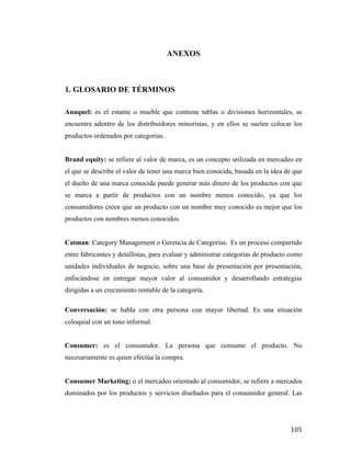 ANEXOS

1. GLOSARIO DE TÉRMINOS
Anaquel: es el estante o mueble que contiene tablas o divisiones horizontales, se
encuentra adentro de los distribuidores minoristas, y en ellos se suelen colocar los
productos ordenados por categorías.
Brand equity: se refiere al valor de marca, es un concepto utilizada en mercadeo en
el que se describe el valor de tener una marca bien conocida, basada en la idea de que
el dueño de una marca conocida puede generar más dinero de los productos con que
se marca a partir de productos con un nombre menos conocido, ya que los
consumidores creen que un producto con un nombre muy conocido es mejor que los
productos con nombres menos conocidos.
Catman: Category Management o Gerencia de Categorías. Es un proceso compartido
entre fabricantes y detallistas, para evaluar y administrar categorías de producto como
unidades individuales de negocio, sobre una base de presentación por presentación,
enfocándose en entregar mayor valor al consumidor y desarrollando estrategias
dirigidas a un crecimiento rentable de la categoría.
Conversación: se habla con otra persona con mayor libertad. Es una situación
coloquial con un tono informal.
Consumer: es el consumidor. La persona que consume el producto. No
necesariamente es quien efectúa la compra.
Consumer Marketing: o el mercadeo orientado al consumidor, se refiere a mercados
dominados por los productos y servicios diseñados para el consumidor general. Las

	
  

105	
  

 