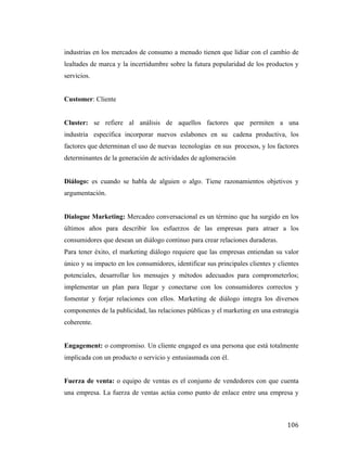 industrias en los mercados de consumo a menudo tienen que lidiar con el cambio de
lealtades de marca y la incertidumbre sobre la futura popularidad de los productos y
servicios.
Customer: Cliente
Cluster: se refiere al análisis de aquellos factores que permiten a una
industria específica incorporar nuevos eslabones en su cadena productiva, los
factores que determinan el uso de nuevas tecnologías en sus procesos, y los factores
determinantes de la generación de actividades de aglomeración
Diálogo: es cuando se habla de alguien o algo. Tiene razonamientos objetivos y
argumentación.
Dialogue Marketing: Mercadeo conversacional es un término que ha surgido en los
últimos años para describir los esfuerzos de las empresas para atraer a los
consumidores que desean un diálogo continuo para crear relaciones duraderas.
Para tener éxito, el marketing diálogo requiere que las empresas entiendan su valor
único y su impacto en los consumidores, identificar sus principales clientes y clientes
potenciales, desarrollar los mensajes y métodos adecuados para comprometerlos;
implementar un plan para llegar y conectarse con los consumidores correctos y
fomentar y forjar relaciones con ellos. Marketing de diálogo integra los diversos
componentes de la publicidad, las relaciones públicas y el marketing en una estrategia
coherente.
Engagement: o compromiso. Un cliente engaged es una persona que está totalmente
implicada con un producto o servicio y entusiasmada con él.
Fuerza de venta: o equipo de ventas es el conjunto de vendedores con que cuenta
una empresa. La fuerza de ventas actúa como punto de enlace entre una empresa y

	
  

106	
  

 