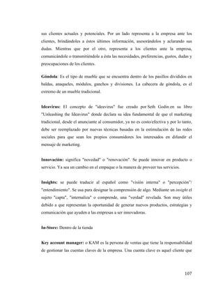 sus clientes actuales y potenciales. Por un lado representa a la empresa ante los
clientes, brindándoles a éstos últimos información, asesorándolos y aclarando sus
dudas. Mientras que por el otro, representa a los clientes ante la empresa,
comunicándole o transmitiéndole a ésta las necesidades, preferencias, gustos, dudas y
preocupaciones de los clientes.
Góndola: Es el tipo de mueble que se encuentra dentro de los pasillos divididos en
baldas, anaqueles, módulos, ganchos y divisiones. La cabecera de góndola, es el
extremo de un mueble tradicional.
Ideavirus: El concepto de "ideavirus" fue creado por Seth Godin en su libro
"Unleashing the Ideavirus" donde declara su idea fundamental de que el marketing
tradicional, desde el anunciante al consumidor, ya no es costo/efectiva y por lo tanto,
debe ser reemplazado por nuevas técnicas basadas en la estimulación de las redes
sociales para que sean los propios consumidores los interesados en difundir el
mensaje de marketing.
Innovación: significa "novedad" o "renovación". Se puede innovar en producto o
servicio. Ya sea un cambio en el empaque o la manera de proveer tus servicios.
Insights: se puede traducir al español como "visión interna" o "percepción”/
"entendimiento". Se usa para designar la comprensión de algo. Mediante un insight el
sujeto "capta", "internaliza" o comprende, una "verdad" revelada. Son muy útiles
debido a que representan la oportunidad de generar nuevos productos, estrategias y
comunicación que ayuden a las empresas a ser innovadoras.
In-Store: Dentro de la tienda
Key account manager: o KAM es la persona de ventas que tiene la responsabilidad
de gestionar las cuentas claves de la empresa. Una cuenta clave es aquel cliente que

	
  

107	
  

 