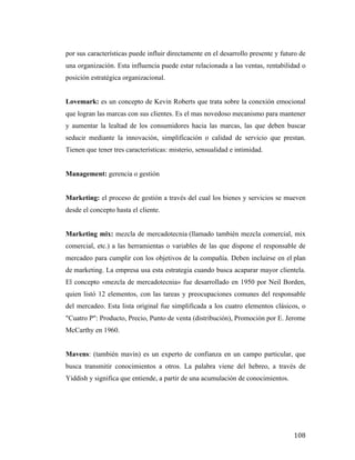 por sus características puede influir directamente en el desarrollo presente y futuro de
una organización. Esta influencia puede estar relacionada a las ventas, rentabilidad o
posición estratégica organizacional.
Lovemark: es un concepto de Kevin Roberts que trata sobre la conexión emocional
que logran las marcas con sus clientes. Es el mas novedoso mecanismo para mantener
y aumentar la lealtad de los consumidores hacia las marcas, las que deben buscar
seducir mediante la innovación, simplificación o calidad de servicio que prestan.
Tienen que tener tres características: misterio, sensualidad e intimidad.
Management: gerencia o gestión
Marketing: el proceso de gestión a través del cual los bienes y servicios se mueven
desde el concepto hasta el cliente.
Marketing mix: mezcla de mercadotecnia (llamado también mezcla comercial, mix
comercial, etc.) a las herramientas o variables de las que dispone el responsable de
mercadeo para cumplir con los objetivos de la compañía. Deben incluirse en el plan
de marketing. La empresa usa esta estrategia cuando busca acaparar mayor clientela.
El concepto «mezcla de mercadotecnia» fue desarrollado en 1950 por Neil Borden,
quien listó 12 elementos, con las tareas y preocupaciones comunes del responsable
del mercadeo. Esta lista original fue simplificada a los cuatro elementos clásicos, o
"Cuatro P": Producto, Precio, Punto de venta (distribución), Promoción por E. Jerome
McCarthy en 1960.
Mavens: (también mavin) es un experto de confianza en un campo particular, que
busca transmitir conocimientos a otros. La palabra viene del hebreo, a través de
Yiddish y significa que entiende, a partir de una acumulación de conocimientos.

	
  

108	
  

 