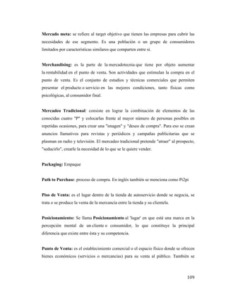 Mercado meta: se refiere al target objetivo que tienen las empresas para cubrir las
necesidades de ese segmento. Es una población o un grupo de consumidores
limitados por características similares que comparten entre si.
Merchandising: es la parte de la mercadotecnia que tiene por objeto aumentar
la rentabilidad en el punto de venta. Son actividades que estimulan la compra en el
punto de venta. Es el conjunto de estudios y técnicas comerciales que permiten
presentar el producto o servicio en las mejores condiciones, tanto físicas como
psicológicas, al consumidor final.
Mercadeo Tradicional: consiste en lograr la combinación de elementos de las
conocidas cuatro "P" y colocarlas frente al mayor número de personas posibles en
repetidas ocasiones, para crear una "imagen" y "deseo de compra". Para eso se crean
anuncios llamativos para revistas y periódicos y campañas publicitarias que se
plasman en radio y televisión. El mercadeo tradicional pretende "atraer" al prospecto,
"seducirlo", crearle la necesidad de lo que se le quiere vender.
Packaging: Empaque
Path to Purchase: proceso de compra. En inglés también se menciona como Pi2pi
Piso de Venta: es el lugar dentro de la tienda de autoservicio donde se negocia, se
trata o se produce la venta de la mercancía entre la tienda y su clientela.
Posicionamiento: Se llama Posicionamiento al 'lugar' en que está una marca en la
percepción mental de un cliente o consumidor, lo que constituye la principal
diferencia que existe entre ésta y su competencia.
Punto de Venta: es el establecimiento comercial o el espacio físico donde se ofrecen
bienes económicos (servicios o mercancías) para su venta al público. También se

	
  

109	
  

 