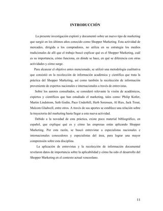 INTRODUCCIÓN
La presente investigación exploró y documentó sobre un nuevo tipo de marketing
que surgió en los últimos años conocido como Shopper Marketing. Esta actividad de
mercadeo, dirigida a los compradores, no utiliza en su estrategia los medios
tradicionales de allí que el trabajo buscó explicar qué es el Shopper Marketing, cuál
es su importancia, cómo funciona, en dónde se hace, en qué se diferencia con otras
actividades y cómo surge.
Para alcanzar el objetivo antes mencionado, se utilizó una metodología cualitativa
que consistió en la recolección de información académica y científica que trata la
práctica del Shopper Marketing, así como también la recolección de información
proveniente de expertos nacionales e internacionales a través de entrevistas.
Sobre los autores consultados, se consideró relevante la visión de académicos,
expertos y científicos que han estudiado el marketing, tales como: Philip Kotler,
Martin Lindstrom, Seth Godin, Paco Underhill, Herb Sorensen, Al Ries, Jack Trout,
Malcom Gladwell, entre otros. A través de sus aportes se establece una relación sobre
la trayectoria del marketing hasta llegar a esta nueva actividad.
Debido a la novedad de esta práctica, existe poco material bibliográfico, en
español, que explique qué es y cómo las empresas están aplicando Shopper
Marketing. Por esta razón, se buscó entrevistar a especialistas nacionales e
internacionales conocedores y especialistas del área, para lograr una mayor
comprensión sobre esta disciplina.
La aplicación de entrevistas y la recolección de información documental
revelaron datos de importancia sobre la aplicabilidad y cómo ha sido el desarrollo del
Shopper Marketing en el contexto actual venezolano.

	
  

11	
  

 