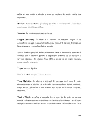 refiere al lugar donde se efectúa la venta del producto. Es donde está la caja
registradora.
Retail: Es el sector industrial que entrega productos al consumidor final. También se
conoce como minorista o detallista.
Sampling: dar a probar muestras de productos.
Shopper Marketing: Se refiere a la actividad del mercadeo dirigida a los
compradores. Es decir busca captar la atención y persuadir la decisión de compra de
la persona que va a pagar el producto o servicio.
SKU: o Stock-keeping unit (número de referencia) es un identificador usado en el
comercio con el objeto de permitir el seguimiento sistémico de los productos y
servicios ofrecidos a los clientes. Cada SKU se asocia con un objeto, producto,
marca, servicio, cargos, etc.
Target: mercado objetivo
Time to market: tiempo de comercialización
Trade Marketing: Se refiere a la actividad del mercadeo en el punto de venta.
Generalmente se ve reflejada con actividades como promociones, sapitos o danglers,
rompe tráficos, gráficos en el piso, material pop, papeles en el anaquel, colgantes,
entre otros.
Word of Mouth: se refiere al mercadeo boca a boca. Son los esfuerzos que una
empresa realiza para que sus consumidores, recomienden los productos y servicios de
la empresa a sus relacionados. Se trata de crear el tema de conversación o una razón

	
  

110	
  

 