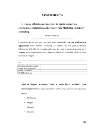 2. INSTRUMENTOS

1. Guía de entrevista para gerentes de marca o empresas,
especialistas, académicos en el área de Trade Marketing y Shopper
Marketing.
Guía de entrevista
__________________________________________
La siguiente, es una guía para entrevistar forma individual a expertos, académicos y
especialistas sobre Shopper Marketing. El objetivo de esta guía es recoger
información útil sobre la evolución del punto de venta al punto de compra en el
Shopper Marketing como una nueva forma de abordar al consumidor e influenciar su
decisión de compra.
____________________________________________________________________
__
Nombre del entrevistado
Fecha de la entrevista
Perfil Académico
Perfil Profesional

1. ¿Qué es Shopper Marketing? ¿Qué se puede lograr usándolo? ¿Qué
importancia tiene? La respuesta debería cubrir, si es relevante, los siguientes
puntos:
•
•

Origen

•

Historia

•

	
  

Definición

Función

112	
  

 