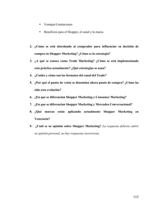 •

Ventajas/Limitaciones

•

Beneficios para el Shopper, el canal y la marca

2. ¿Cómo se está abordando al comprador para influenciar su decisión de
compra en Shopper Marketing? ¿Cómo es la estrategia?
3. ¿A qué se conoce como Trade Marketing? ¿Cómo se está implementando
esta práctica actualmente? ¿Qué estrategias se usan?
4. ¿Cuáles y cómo son los formatos del canal del Trade?
5. ¿Por qué el punto de venta se denomina ahora punto de compra? ¿Cómo ha
sido esta evolución?
6. ¿En que se diferencian Shopper Marketing y Consumer Marketing?
7. ¿En que se diferencian Shopper Marketing y Mercadeo Conversacional?
8. ¿Qué marcas están aplicando actualmente Shopper Marketing en
Venezuela?
9.

¿Cuál es su opinión sobre Shopper Marketing? La respuesta debería cubrir
su opinión personal, no hay respuestas incorrectas.

	
  

113	
  

 