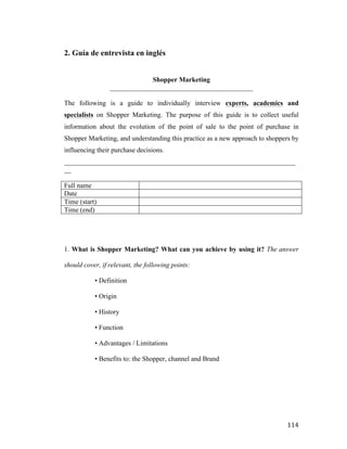 2. Guía de entrevista en inglés
Shopper Marketing
__________________________________________
The following is a guide to individually interview experts, academics and
specialists on Shopper Marketing. The purpose of this guide is to collect useful
information about the evolution of the point of sale to the point of purchase in
Shopper Marketing, and understanding this practice as a new approach to shoppers by
influencing their purchase decisions.
____________________________________________________________________
__
Full name
Date
Time (start)
Time (end)

1. What is Shopper Marketing? What can you achieve by using it? The answer
should cover, if relevant, the following points:
• Definition
• Origin
• History
• Function
• Advantages / Limitations
• Benefits to: the Shopper, channel and Brand

	
  

114	
  

 