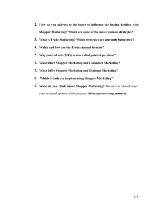 2. How do you address to the buyer to influence the buying decision with
Shopper Marketing? Which are some of the most common strategies?

3. What is Trade Marketing? Which strategies are currently being used?
4. Which and how are the Trade channel formats?
5. Why point of sale (POS) is now called point of purchase?
6. What differ Shopper Marketing and Consumer Marketing?
7. What differ Shopper Marketing and Dialogue Marketing?
8. Which brands are implementing Shopper Marketing?
9. What do you think about Shopper Marketing? The answer should cover,
your personal opinion of this practice (there are no wrong answers).

	
  

115	
  

 