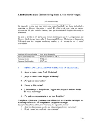 3. Instrumento inicial (únicamente aplicado a Jean-Marc François)
Guía de entrevista
__________________________________________
La siguiente, es una guía para entrevistar en profundidad y en forma individual a
expertos en Shopper Marketing y retail. El objetivo de esta guía es recoger
información útil para entender: cómo y para qué se emplea el Shopper Marketing en
Venezuela.
La guía se divide en (4) partes que extraen información de: 1- La importancia del
Shopper Marketing en Venezuela, 2- Los usos del Shopper Marketing en Venezuela,
3-Herramientas del shopper marketing usadas, y 4- Innovación en el retail
venezolano
____________________________________________________________________
_________
Nombre del entrevistado
Fecha de la entrevista
Hora de inicio
Hora de finalización
I-

Jean Marc Francois
05 de diciembre de 2012
05:12 pm
05:43 pm

IMPORTANCIA DEL SHOPPER MARKETING EN VENEZUELA
1. ¿A qué se conoce como Trade Marketing?
2. ¿A qué se conoce como Shopper Marketing?
3. ¿Por qué son importantes?
4. ¿En qué se diferencian?
5. ¿Considera que la disciplina de Shopper marketing está incluida dentro
del Trade marketing?
6. ¿Por qué una empresa optaría por esta disciplina?

7- Según su experiencia, ¿Las empresas venezolanas llevan a cabo estrategias de
marketing orientadas a los compradores (shopper marketing)?
La respuesta debería cubrir, si es relevante, los siguientes puntos:
ü ¿ Qué tipo de empresas son las que más emplean shopper marketing?
ü ¿Desde cuándo han empleado estas prácticas?

	
  

116	
  

 