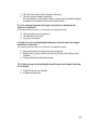 ü ¿Por qué estas empresas hacen shopper marketing ?
ü ¿Por qué no hacen shopper marketing?
Por los problemas. La prioridad es hacer y asegurar que los productos lleguen
al anaquel en la condición correcta de la forma correcta.
8- ¿Cree usted que la práctica del shopper marketing sea valorada por las
empresas venezolanas?
La respuesta debería cubrir, si es relevante, los siguientes puntos:
ü ¿Por qué es bien vista esta práctica ?
ü ¿Por qué NO es bien vista?
ü ¿Es útil en Venezuela?
9-¿Cuáles cree que son las principales limitantes o barreras para usar shopper
marketing en Venezuela?
La respuesta debería cubrir, si es relevante, los siguientes puntos
ü Desconocimiento de la práctica por parte de gerentes
ü Regulaciones y demás variables del entorno ¿Por qué, cómo influyen estas
variables?
ü No hay estímulos por parte del mercado.
10 -¿Cuáles cree que son las principales incentivos para usar shopper marketing
en Venezuela?
ü Exigencias de las casas matrices
ü Competencia del sector

	
  

117	
  

 