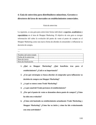 4. Guía de entrevista para distribuidores minoristas. Gerentes o
directores del área de mercadeo en establecimientos comerciales.
Guía de entrevista
__________________________________________
La siguiente, es una guía para entrevistar forma individual a expertos, académicos y
especialistas en el área de Shopper Marketing. El objetivo de esta guía es recoger
información útil sobre la evolución del punto de venta al punto de compra en el
Shopper Marketing como una nueva forma de abordar al consumidor e influenciar su
decisión de compra.
____________________________________________________________________
__
Nombre del entrevistado
Fecha de la entrevista
Hora de inicio
Hora de finalización
1. ¿Qué

es

Shopper

Marketing?

¿Qué

beneficios

trae

para

el

establecimiento? ¿Cuál es su importancia?
2. ¿Con qué estrategias se busca abordar al comprador para influenciar su
decisión de compra con Shopper Marketing?
3. ¿A qué se conoce como Trade Marketing?
4. ¿A qué canal del Trade pertenece el establecimiento?
5. ¿Por qué el punto de venta se denomina ahora punto de compra? ¿Cómo
ha sido esta evolución?
6. ¿Cómo está haciendo su establecimiento actualmente Trade Marketing y
Shopper Marketing? ¿Cómo fue su inicio y cómo ha ido evolucionando
con estas actividades?

	
  

118	
  

 