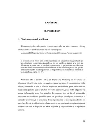 CAPÍTULO I

EL PROBLEMA

1. Planteamiento del problema
El consumidor ha evolucionado ya no es como solía ser, ahora consume, crítica y
es escuchado. Se puede decir que hoy día tiene el poder.
Merinero (1997) en Marketing y Ventas en las Oficinas de Farmacia, expresó:

El consumidor en pocos años se ha encontrado con un cambio muy profundo en
las estructuras comerciales, pasando de no ser tenido en cuenta a la hora de
fabricación y venta, a ser el máximo exponente en el que centran sus esfuerzos
tanto los fabricantes como los distribuidores de los distintos productos que se
lanzan al mercado, en otras palabras, se ha pasado de un mercado de demanda a
un mercado de oferta. (p. 40).

Asimismo, De la Fuente (1991) en Etapas del Marketing en la Oficina de
Farmacia. Años 90: Marketing estratégico, expone que antes el consumidor no podía
elegir y compraba lo que le ofrecían según sus posibilidades, pues tenían muchas
necesidades para las que no existían productos adecuados, poco poder adquisitivo y
escasa información sobre los artículos. En cambio, hoy en día el consumidor
encuentra muchos bienes parecidos entre los que elegir, es exigente en cuanto a la
calidad y el servicio, y es consciente de su importancia y se asocia para defender sus
derechos. En ese sentido convencerlo de comprar una marca determinada requiere de
nuevas ideas que lo impacten en pocos segundos y hagan cambiarle su opción de
compra.

	
  

12	
  

 