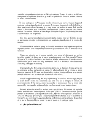 venta los compradores solamente un 24% permanecen fieles a la marca, un 68% se
manejan en un repertorio de marcas, y un 8% es promiscuo. Es decir, pueden cambiar
de marca continuamente.
El caso análogo es en Venezuela con los whiskeys, de nuevo. Cuando llegan al
punto de venta y dependiendo de la ocasión de compra: si es para la boda de la hija, o
si es para tomar solo en la casa o si es para tomar con amigos te van a decir que la
marca es importante pero en realidad en el punto de venta se manejan entre cuatro
marcas: Buchanans, Old Parr, Chivas Regal y Etiqueta Negra. Cualquiera de esas tres
o cuatro marcas son aceptables.
Esto tiene que ver con el posicionamiento de las marcas pero hay distintas épocas
en que marcas con otro posicionamiento son aceptadas dependiendo de la ocasión de
compra.
El consumidor en un focus group te dice que la marca es muy importante pero en
el punto de venta tiene un repertorio de marcas y solamente un 24% se mantiene fiel a
la marca.
Fíjate, por ejemplo en el mismo estudio pero sobre el detergente en polvo,
(washing powder), te dicen que la marca no es importante pero fíjate que el 45% son
fieles a ACE, Ariel o Las llaves, ¿me explico? Mucho más que con el whiskey que te
habían dicho que la marca era muy importante. Esto es la diferencia entre Consumer
Marketing y Shopper Marketing.
El comprador, las decisiones son distintas de lo que te dicen en el focus group en
un ambiente aislado del punto de venta. Si adicionalmente tú le colocas a estos
hombres mayores de 30 años una impulsadora con un bonito uniforme y un escote
pronunciado van a ir a la marca que le enseña la reforzadora.
Eso es Shopper Marketing. Es muy importante y ha cobrado mucho auge porque
se están dando cuenta las compañías que una cosa es la imagen de marca, el
posicionamiento de la marca, cómo las percibe el consumidor final y cómo este
consumidor o comprador actúa en el piso y en base a qué toman las decisiones.
Shopper Marketing se refiere a si mi marca preferida es Buchanans, mi segunda
marca preferida es Chivas digamos, u Old parr ¿Ok? El consumidor te dijo que la
primera es Buchanans y la segunda es Chivas. ¿Qué tal si te digo que Chivas está a
15% por debajo del precio? ¿Va a seguir comprando Buchanans o se va a cambiar a
Chivas? A eso se refiere Shopper marketing, a identificar cuál es el punto de quiebre
de lo que te dicen en el focus group y lo que te hacen en el punto de venta.
4. ¿En qué se diferencian?

	
  

121	
  

 