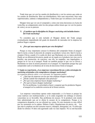 Trade tiene que ver con los canales de distribución y con los actores que están en
los canales de distribución. Bien sea distribuidores, bien sean mayoristas, bien sean
supermercados, cadenas o independientes y Trade tiene que ver entonces con el canal.
Shopper tiene que ver con el comprador y cómo este toma decisiones en el piso de
venta.Hay un solapamiento entre los dos porque ambos tienen que ver con los puntos
de venta y en eso se parecen.
5. ¿Considera que la disciplina de Shopper marketing está incluida dentro
del Trade marketing?
Yo considero que si está incluido el Shopper dentro del Trade aunque
eventualmente dependiendo del grado de desarrollo de mercadeo de la empresa los
pudiese llegar a separar.
6. ¿Por qué una empresa optaría por esta disciplina?
Porque es muy importante conocer la dinámica del comprador frente al anaquel.
Qué lo incita a tomar la decisión de comprar un producto versus otro. Qué lo incita a
comprar Chivas cuando él te acaba de decir que Buchanans era su marca preferida.
Puede ser un diferencial de precio, puede ser un regalo en el producto (un vaso con la
botella), una promoción, un concurso, una rifa, un raspadito, una impulsadora, o
porque no lo veo en el anaquel. Puede ser también porque lo que veo es Chivas y
Buchanans no tiene la misma presencia en el anaquel. Es importante porque hay que
comprender cuál es la dinámica de la toma de decisiones frente al anaquel.
7- Según su experiencia, ¿Las empresas venezolanas llevan a cabo estrategias de
marketing orientadas a los compradores (shopper marketing)?
La respuesta debería cubrir, si es relevante, los siguientes puntos:
ü ¿ Qué tipo de empresas son las que más emplean shopper marketing?
ü ¿Desde cuándo han empleado estas prácticas?
ü ¿Por qué estas empresas hacen shopper marketing ?
ü ¿Por qué no hacen shopper marketing?
Por los problemas. La prioridad es hacer y asegurar que los productos lleguen
al anaquel en la condición correcta de la forma correcta.
Las empresas venezolanas apenas están empezando y si lo hacen es porque las
casas matrices son multinacionales y se lo están exigiendo sin embargo el entorno
venezolano no es favorable. Hay problemas de escasez. Si tú producto está siendo
bien administrado aun así te afecta la escasez de tu competencia. Porque si tu
competencia despacha o no eso afectará tus ventas. En este momento es muy difícil
por los momentos en la cadena. Dólares Cadivi, Regulaciones de precio, etc. Las
que más lo emplean son del consumo masivo, shampoo, detergentes, etc. Yo diría que
desde los últimos 10 años está agarrando cada vez más impulso. No se está haciendo

	
  

122	
  

 