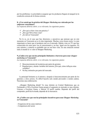 por los problemas. La prioridad es asegurar que los productos lleguen al anaquel en la
condición correcta de la forma correcta.
8- ¿Cree usted que la práctica del Shopper Marketing sea valorada por las
empresas venezolanas?
La respuesta debería cubrir, si es relevante, los siguientes puntos:
ü ¿Por qué es bien vista esta práctica ?
ü ¿Por qué NO es bien vista?
ü ¿Es útil en Venezuela?
No lo es, en el caso que hay directores y ejecutivos que piensan que en este
momento en Venezuela no es lo más importante. Muchas veces tienen razón. Lo más
importante es hacer que el producto esté en el mercado. Habrás visto en TV que hay
comerciales de carro pero vas al concesionario y no hay. Igual con los juguetes. En
este entorno y contexto es probable que no sea bien vista. En una situación normal
todo el mundo le ve valor al Shopper Marketing.
9-¿Cuáles cree que son las principales limitantes o barreras para usar shopper
marketing en Venezuela?
La respuesta debería cubrir, si es relevante, los siguientes puntos
ü Desconocimiento de la práctica por parte de gerentes
ü Regulaciones y demás variables del entorno ¿Por qué, cómo influyen estas
variables?
ü No hay estímulos por parte del mercado.
La principal limitante es el entorno y después el desconocimiento por parte de los
gerentes y otros actores. Es difícil hacerlo solo siendo proveedor o siendo cadena.
Necesitas una colaboración.
¿Shopper Marketing dónde? Es muy distinto en Central Madeirense que en
Farmatodo o CM a Excelsior Gama porque el segmento en mercado es muy distinto.
Unicasa a Excelsior Gama, o Mercal. El perfil cambia. Depende del perfil del
comprador, perfil de la tienda, depende de la mercancía.
10 -¿Cuáles cree que son las principales incentivos para usar Shopper Marketing
en Venezuela?
- Exigencias de las casas matrices
- Competencia del sector

	
  

123	
  

 