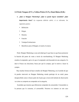 3.2 Perla Vásquez (P.V.), Yelitza Prieto (Y.P.), Osnei Balza (O.B.)
1. ¿Qué es Shopper Marketing? ¿Qué se puede lograr usándolo? ¿Qué
importancia tiene? La respuesta debería cubrir, si es relevante, los
siguientes puntos:
•

Definición

•

Origen

•

Historia

•

Función

•

Ventajas/Limitaciones

•

Beneficios para el Shopper, el canal y la marca

Perla: Shopper Marketing es una actividad que lo que hace es que busca potenciar
la función del punto de venta a través de merchandising. El Shopper Marketing
estudia al comprador, qué es lo que el comprador está buscando de una categoría. Es
decir el busca sus elecciones, busca por qué lo compra, qué lo motiva a hacer la
compra.
Hay muchas formas de hacer estudios de Shopper Marketing, en el sentido de que
tú puedes intervenir en Shopper Marketing siendo participe de un retail, pasas
desapercibido como si fueses parte de él para que a través del método de observación
ver cómo se comporta un comprador en la categoría.
Acuérdate que tenemos que diferenciar comprador de consumidor. Consumidor es
la persona que lo consume, el consumible. Nosotros no estamos en este caso

	
  

124	
  

 