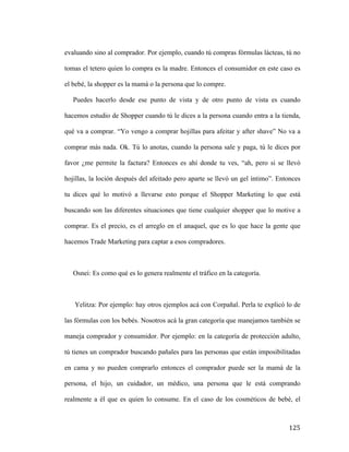 evaluando sino al comprador. Por ejemplo, cuando tú compras fórmulas lácteas, tú no
tomas el tetero quien lo compra es la madre. Entonces el consumidor en este caso es
el bebé, la shopper es la mamá o la persona que lo compre.
Puedes hacerlo desde ese punto de vista y de otro punto de vista es cuando
hacemos estudio de Shopper cuando tú le dices a la persona cuando entra a la tienda,
qué va a comprar. “Yo vengo a comprar hojillas para afeitar y after shave” No va a
comprar más nada. Ok. Tú lo anotas, cuando la persona sale y paga, tú le dices por
favor ¿me permite la factura? Entonces es ahí donde tu ves, “ah, pero si se llevó
hojillas, la loción después del afeitado pero aparte se llevó un gel íntimo”. Entonces
tu dices qué lo motivó a llevarse esto porque el Shopper Marketing lo que está
buscando son las diferentes situaciones que tiene cualquier shopper que lo motive a
comprar. Es el precio, es el arreglo en el anaquel, que es lo que hace la gente que
hacemos Trade Marketing para captar a esos compradores.

Osnei: Es como qué es lo genera realmente el tráfico en la categoría.

Yelitza: Por ejemplo: hay otros ejemplos acá con Corpañal. Perla te explicó lo de
las fórmulas con los bebés. Nosotros acá la gran categoría que manejamos también se
maneja comprador y consumidor. Por ejemplo: en la categoría de protección adulto,
tú tienes un comprador buscando pañales para las personas que están imposibilitadas
en cama y no pueden comprarlo entonces el comprador puede ser la mamá de la
persona, el hijo, un cuidador, un médico, una persona que le está comprando
realmente a él que es quien lo consume. En el caso de los cosméticos de bebé, el

	
  

125	
  

 