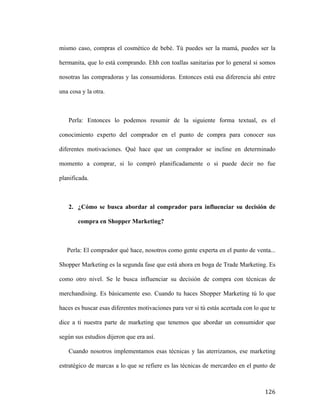 mismo caso, compras el cosmético de bebé. Tú puedes ser la mamá, puedes ser la
hermanita, que lo está comprando. Ehh con toallas sanitarias por lo general si somos
nosotras las compradoras y las consumidoras. Entonces está esa diferencia ahí entre
una cosa y la otra.

Perla: Entonces lo podemos resumir de la siguiente forma textual, es el
conocimiento experto del comprador en el punto de compra para conocer sus
diferentes motivaciones. Qué hace que un comprador se incline en determinado
momento a comprar, si lo compró planificadamente o si puede decir no fue
planificada.

2. ¿Cómo se busca abordar al comprador para influenciar su decisión de
compra en Shopper Marketing?

Perla: El comprador qué hace, nosotros como gente experta en el punto de venta...
Shopper Marketing es la segunda fase que está ahora en boga de Trade Marketing. Es
como otro nivel. Se le busca influenciar su decisión de compra con técnicas de
merchandising. Es básicamente eso. Cuando tu haces Shopper Marketing tú lo que
haces es buscar esas diferentes motivaciones para ver si tú estás acertada con lo que te
dice a ti nuestra parte de marketing que tenemos que abordar un consumidor que
según sus estudios dijeron que era así.
Cuando nosotros implementamos esas técnicas y las aterrizamos, ese marketing
estratégico de marcas a lo que se refiere es las técnicas de mercardeo en el punto de

	
  

126	
  

 