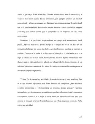 venta, lo que es ya Trade Marketing. Estamos introduciendo para el comprador y a
veces no nos damos cuenta de que abordamos, por ejemplo, creamos un material
promocional y a lo mejor marcas, nos dicen que tenemos que destacar la parte visual
que es la parte emocional. Pero resulta ser que nosotros a través de realizar Shopper
Marketing nos damos cuenta que el comprador no lo impactas con las cosas
emocionales.
Entonces a él lo que le está impactando en una categoría de alta demanda, es el
precio. ¿Qué lo mueve? El precio. Porque a lo mejor ahí no es tan fiel. En un
momento el champú no somos tan fieles. Acostumbramos a cambiar, a cambiar, a
cambiar. Entonces a lo mejor si le dices que mi champú es el más bonito y te va a
dejar el cabello así, tú dices ah ok, bueno chévere. Tú dices déjame comprar este otro
champú que es más económico y además me ofrece todo lo demás. Entonces él ve
relevante y comienza a destacar. La mente del comprador tiene diferentes esquemas a
la hora de comprar un producto.

Yelitza: Por lo menos hay actividades de marketing como el merchandising. Eso
es lo que nosotros aplicamos para poder abordar ese comprador. ¿Qué hacemos
nosotros diariamente o cotidianamente en nuestros planes anuales? Hacemos
promociones, por lo menos una promoción que pueda resultar atractiva al consumidor
o comprador donde tú a lo mejor le estás dando un obsequio adicional para que
compre tú producto o tal vez le estás haciendo una rebaja de precio como dijo Perla
eso es una actividad.

	
  

127	
  

 