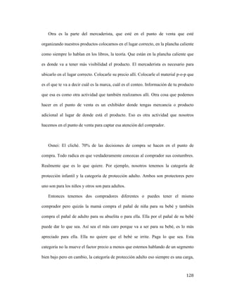 Otra es la parte del mercaderista, que esté en el punto de venta que esté
organizando nuestros productos colocarnos en el lugar correcto, en la plancha caliente
como siempre lo hablan en los libros, la teoría. Que están en la plancha caliente que
es donde va a tener más visibilidad el producto. El mercaderista es necesario para
ubicarlo en el lugar correcto. Colocarle su precio allí. Colocarle el material p-o-p que
es el que te va a decir cuál es la marca, cuál es el conteo. Información de tu producto
que esa es como otra actividad que también realizamos allí. Otra cosa que podemos
hacer en el punto de venta es un exhibidor donde tengas mercancía o producto
adicional al lugar de donde está el producto. Eso es otra actividad que nosotros
hacemos en el punto de venta para captar esa atención del comprador.

Osnei: El cliché. 70% de las decisiones de compra se hacen en el punto de
compra. Todo radica en que verdaderamente conozcas al comprador sus costumbres.
Realmente que es lo que quiere. Por ejemplo, nosotros tenemos la categoría de
protección infantil y la categoría de protección adulto. Ambos son protectores pero
uno son para los niños y otros son para adultos.
Entonces tenemos dos compradores diferentes o puedes tener el mismo
comprador pero quizás la mamá compra el pañal de niña para su bebé y también
compra el pañal de adulto para su abuelita o para ella. Ella por el pañal de su bebé
puede dar lo que sea. Así sea el más caro porque va a ser para su bebé, es lo más
apreciado para ella. Ella no quiere que el bebé se irrite. Paga lo que sea. Esta
categoría no la mueve el factor precio a menos que estemos hablando de un segmento
bien bajo pero en cambio, la categoría de protección adulto eso siempre es una carga,

	
  

128	
  

 