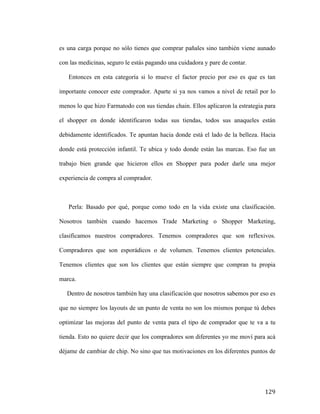 es una carga porque no sólo tienes que comprar pañales sino también viene aunado
con las medicinas, seguro le estás pagando una cuidadora y pare de contar.
Entonces en esta categoría si lo mueve el factor precio por eso es que es tan
importante conocer este comprador. Aparte si ya nos vamos a nivel de retail por lo
menos lo que hizo Farmatodo con sus tiendas chain. Ellos aplicaron la estrategia para
el shopper en donde identificaron todas sus tiendas, todos sus anaqueles están
debidamente identificados. Te apuntan hacia donde está el lado de la belleza. Hacia
donde está protección infantil. Te ubica y todo donde están las marcas. Eso fue un
trabajo bien grande que hicieron ellos en Shopper para poder darle una mejor
experiencia de compra al comprador.

Perla: Basado por qué, porque como todo en la vida existe una clasificación.
Nosotros también cuando hacemos Trade Marketing o Shopper Marketing,
clasificamos nuestros compradores. Tenemos compradores que son reflexivos.
Compradores que son esporádicos o de volumen. Tenemos clientes potenciales.
Tenemos clientes que son los clientes que están siempre que compran tu propia
marca.
Dentro de nosotros también hay una clasificación que nosotros sabemos por eso es
que no siempre los layouts de un punto de venta no son los mismos porque tú debes
optimizar las mejoras del punto de venta para el tipo de comprador que te va a tu
tienda. Esto no quiere decir que los compradores son diferentes yo me moví para acá
déjame de cambiar de chip. No sino que tus motivaciones en los diferentes puntos de

	
  

129	
  

 