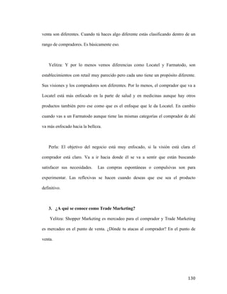 venta son diferentes. Cuando tú haces algo diferente estás clasificando dentro de un
rango de compradores. Es básicamente eso.

Yelitza: Y por lo menos vemos diferencias como Locatel y Farmatodo, son
establecimientos con retail muy parecido pero cada uno tiene un propósito diferente.
Sus visiones y los compradores son diferentes. Por lo menos, el comprador que va a
Locatel está más enfocado en la parte de salud y en medicinas aunque hay otros
productos también pero ese como que es el enfoque que le da Locatel. En cambio
cuando vas a un Farmatodo aunque tiene las mismas categorías el comprador de ahí
va más enfocado hacia la belleza.

Perla: El objetivo del negocio está muy enfocado, si la visión está clara el
comprador está claro. Va a ir hacia donde él se va a sentir que están buscando
satisfacer sus necesidades.

Las compras espontáneas o compulsivas son para

experimentar. Las reflexivas se hacen cuando deseas que ese sea el producto
definitivo.

3. ¿A qué se conoce como Trade Marketing?
Yelitza: Shopper Marketing es mercadeo para el comprador y Trade Marketing
es mercadeo en el punto de venta. ¿Dónde tu atacas al comprador? En el punto de
venta.

	
  

130	
  

 