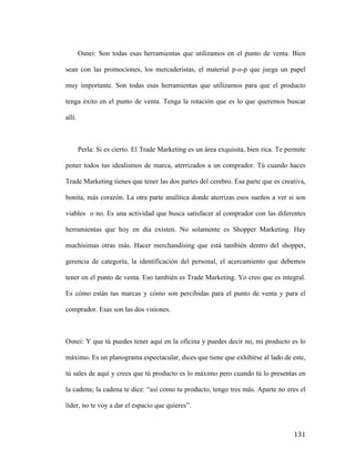Osnei: Son todas esas herramientas que utilizamos en el punto de venta. Bien
sean con las promociones, los mercaderistas, el material p-o-p que juega un papel
muy importante. Son todas esas herramientas que utilizamos para que el producto
tenga éxito en el punto de venta. Tenga la rotación que es lo que queremos buscar
allí.

Perla: Si es cierto. El Trade Marketing es un área exquisita, bien rica. Te permite
poner todos tus idealismos de marca, aterrizados a un comprador. Tú cuando haces
Trade Marketing tienes que tener las dos partes del cerebro. Esa parte que es creativa,
bonita, más corazón. La otra parte analítica donde aterrizas esos sueños a ver si son
viables o no. Es una actividad que busca satisfacer al comprador con las diferentes
herramientas que hoy en día existen. No solamente es Shopper Marketing. Hay
muchísimas otras más. Hacer merchandising que está también dentro del shopper,
gerencia de categoría, la identificación del personal, el acercamiento que debemos
tener en el punto de venta. Eso también es Trade Marketing. Yo creo que es integral.
Es cómo están tus marcas y cómo son percibidas para el punto de venta y para el
comprador. Esas son las dos visiones.

Osnei: Y que tú puedes tener aquí en la oficina y puedes decir no, mi producto es lo
máximo. Es un planograma espectacular, dices que tiene que exhibirse al lado de este,
tú sales de aquí y crees que tú producto es lo máximo pero cuando tú lo presentas en
la cadena; la cadena te dice: “así como tu producto, tengo tres más. Aparte no eres el
líder, no te voy a dar el espacio que quieres”.

	
  

131	
  

 